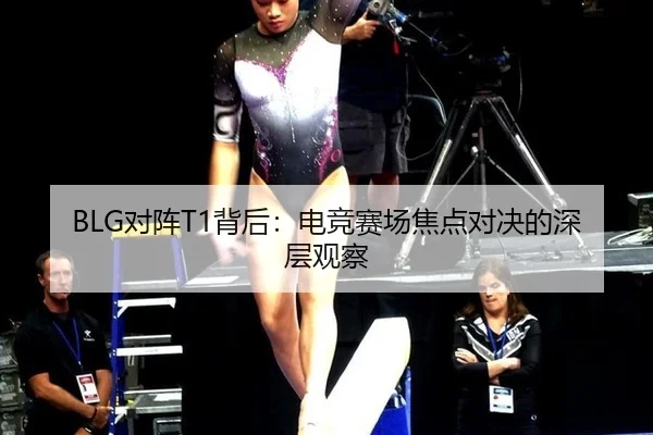 BLG对阵T1背后：电竞赛场焦点对决的深层观察