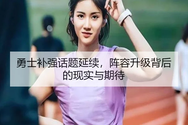 勇士补强话题延续，阵容升级背后的现实与期待